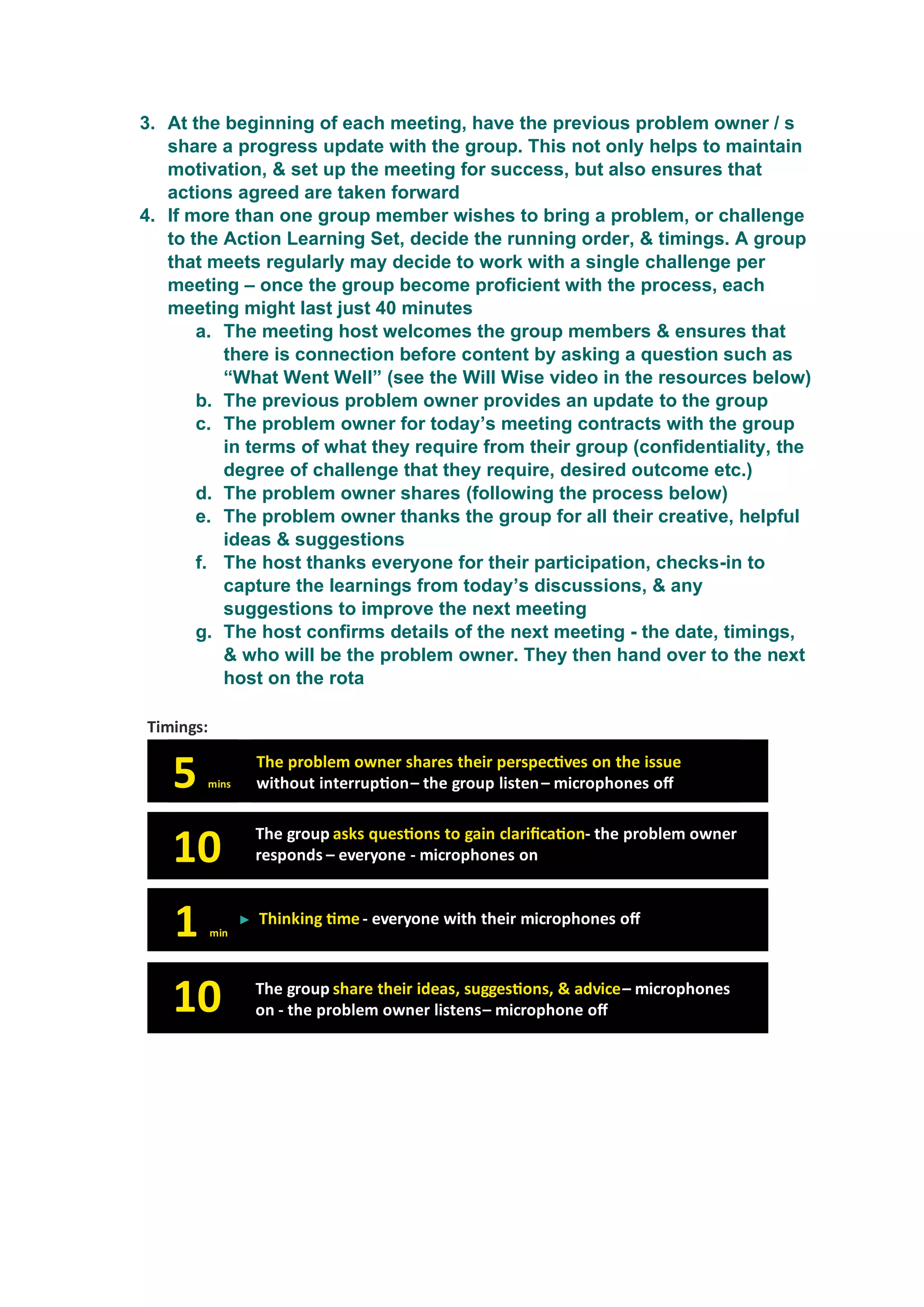 3. At the beginning of each meeting, have the previous problem owner / s
share a progress update with the group. This not only helps to maintain
motivation, & set up the meeting for success, but also ensures that
actions agreed are taken forward
4. If more than one group member wishes to bring a problem, or challenge
to the Action Learning Set, decide the running order, & timings. A group
that meets regularly may decide to work with a single challenge per
meeting – once the group become proficient with the process, each
meeting might last just 40 minutes
a. The meeting host welcomes the group members & ensures that
there is connection before content by asking a question such as
“What Went Well” (see the Will Wise video in the resources below)
b. The previous problem owner provides an update to the group
c. The problem owner for today’s meeting contracts with the group
in terms of what they require from their group (confidentiality, the
degree of challenge that they require, desired outcome etc.)
d. The problem owner shares (following the process below)
e. The problem owner thanks the group for all their creative, helpful
ideas & suggestions
f. The host thanks everyone for their participation, checks-in to
capture the learnings from today’s discussions, & any
suggestions to improve the next meeting
g. The host confirms details of the next meeting - the date, timings,
& who will be the problem owner. They then hand over to the next
host on the rota
 