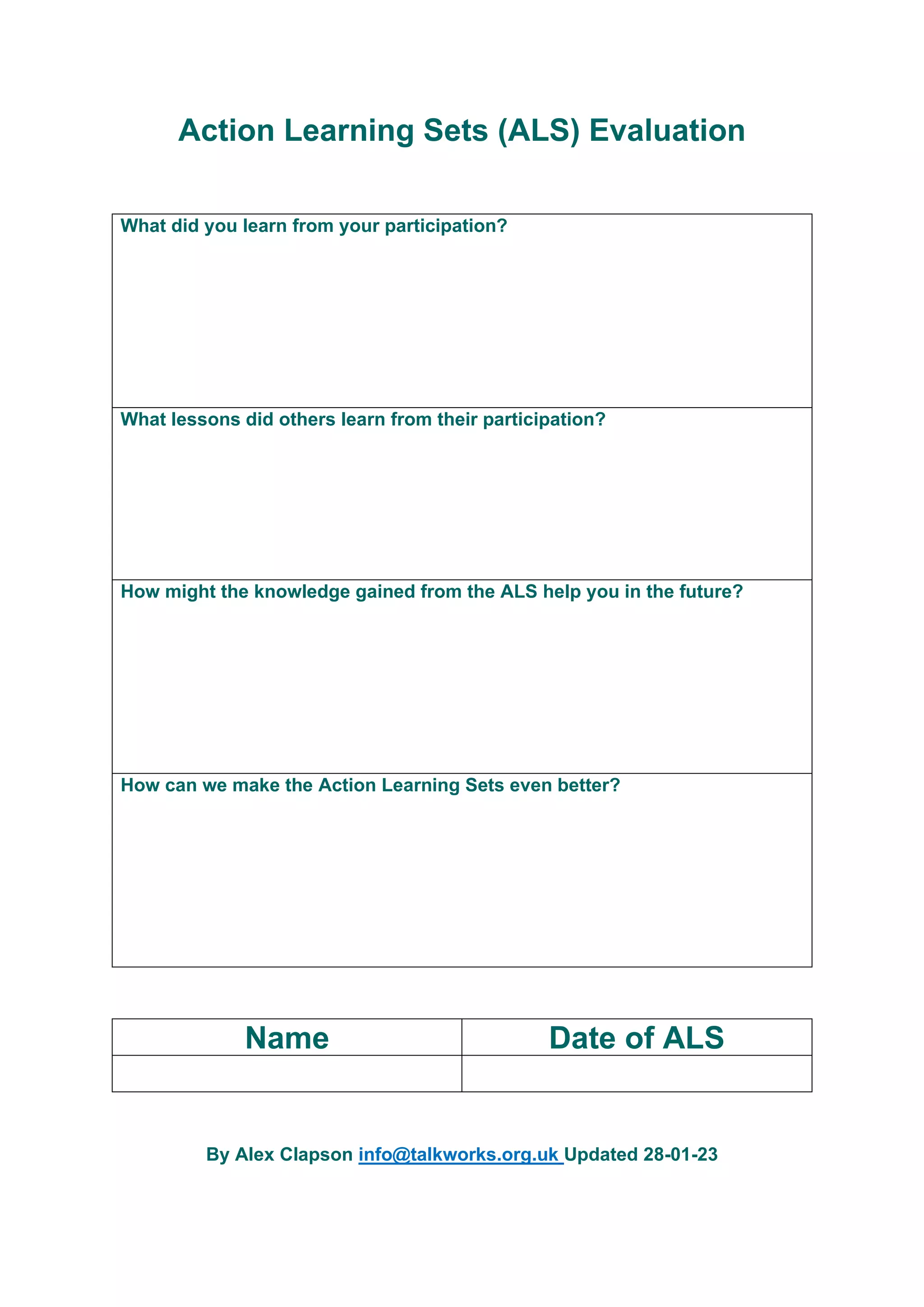 Action Learning Sets (ALS) Evaluation
What did you learn from your participation?
What lessons did others learn from their participation?
How might the knowledge gained from the ALS help you in the future?
How can we make the Action Learning Sets even better?
Name Date of ALS
By Alex Clapson info@talkworks.org.uk Updated 28-01-23
 