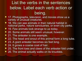 List the verbs in the sentencesList the verbs in the sentences
below. Label each verb action orbelow. Label each verb action or
being.being.
 17. Photographs, television, and movies show us a17. Photographs, television, and movies show us a
variety of unusual creatures.variety of unusual creatures.
 18. We can see animals in their natural habitat in18. We can see animals in their natural habitat in
national parks, nature sanctuaries, or even city parks.national parks, nature sanctuaries, or even city parks.
 19. Few animals look strange to us today.19. Few animals look strange to us today.
 20. Some animals still seem unusual, however.20. Some animals still seem unusual, however.
 21. The anteater is one example.21. The anteater is one example.
 22. The head and snout of this animal form a long tube.22. The head and snout of this animal form a long tube.
 23. A giant anteater becomes six feet long.23. A giant anteater becomes six feet long.
 24. It grows a coarse coat of hair.24. It grows a coarse coat of hair.
 25. The front toes and claws of the anteater fold under.25. The front toes and claws of the anteater fold under.
 26. The animal actually walks on its knuckles.26. The animal actually walks on its knuckles.
 