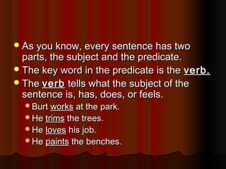 As you know, every sentence has twoAs you know, every sentence has two
parts, the subject and the predicate.parts, the subject and the predicate.
The key word in the predicate is theThe key word in the predicate is the verb.verb.
TheThe verbverb tells what the subject of thetells what the subject of the
sentence is, has, does, or feels.sentence is, has, does, or feels.
BurtBurt worksworks at the park.at the park.
HeHe trimstrims the trees.the trees.
HeHe lovesloves his job.his job.
HeHe paintspaints the benches.the benches.
 