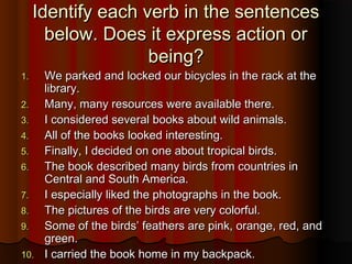 Identify each verb in the sentencesIdentify each verb in the sentences
below. Does it express action orbelow. Does it express action or
being?being?
1.1. We parked and locked our bicycles in the rack at theWe parked and locked our bicycles in the rack at the
library.library.
2.2. Many, many resources were available there.Many, many resources were available there.
3.3. I considered several books about wild animals.I considered several books about wild animals.
4.4. All of the books looked interesting.All of the books looked interesting.
5.5. Finally, I decided on one about tropical birds.Finally, I decided on one about tropical birds.
6.6. The book described many birds from countries inThe book described many birds from countries in
Central and South America.Central and South America.
7.7. I especially liked the photographs in the book.I especially liked the photographs in the book.
8.8. The pictures of the birds are very colorful.The pictures of the birds are very colorful.
9.9. Some of the birds’ feathers are pink, orange, red, andSome of the birds’ feathers are pink, orange, red, and
green.green.
10.10. I carried the book home in my backpack.I carried the book home in my backpack.
 