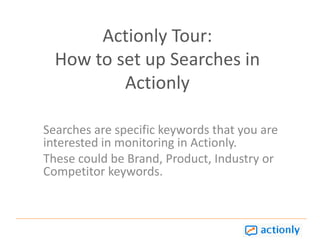 Actionly Tour: How to set up Searches in Actionly Searches are specific keywords that you are interested in monitoring in Actionly.  These could be Brand, Product, Industry or Competitor keywords.   