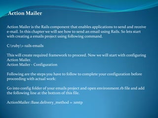 Action Mailer  Action Mailer is the Rails component that enables applications to send and receive e-mail. In this chapter we will see how to send an email using Rails. So lets start with creating a emails project using following command. C:ubyamp;gt; rails emails This will create required framework to proceed. Now we will start with configuring Action Mailer. Action Mailer - Configuration Following are the steps you have to follow to complete your configuration before proceeding with actual work: Go into config folder of your emails project and open environment.rb file and add the following line at the bottom of this file. ActionMailer::Base.delivery_method = :smtp 