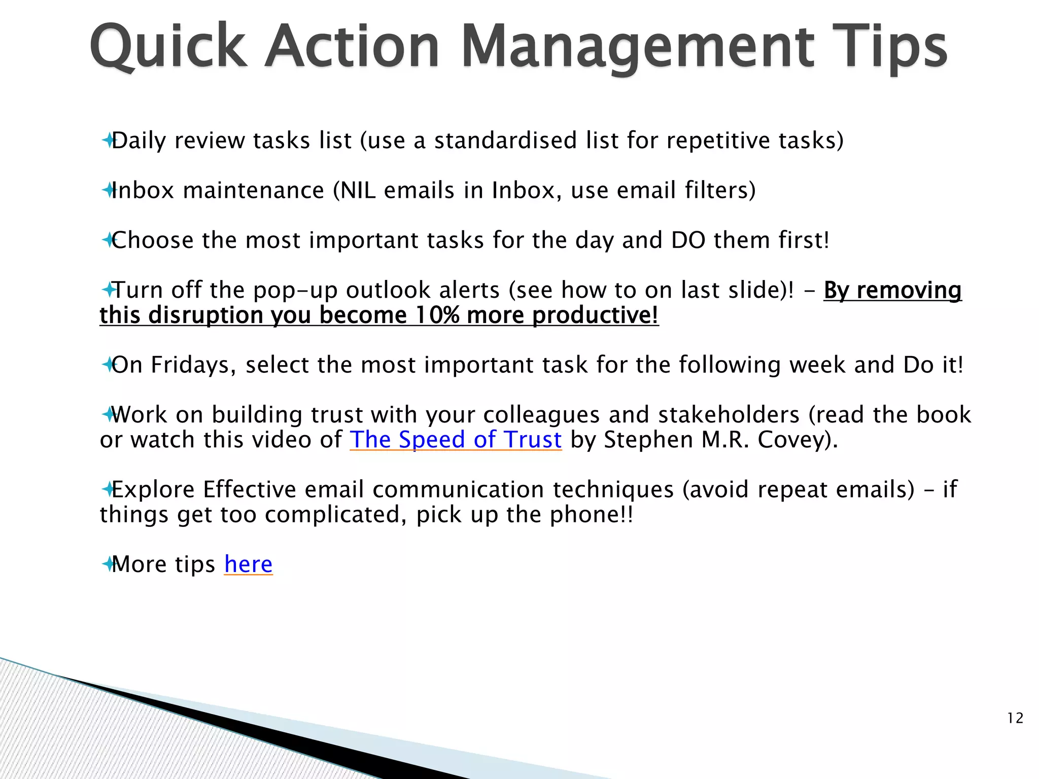 Quick Action Management Tips
12
Daily review tasks list (use a standardised list for repetitive tasks)
Inbox maintenance (NIL emails in Inbox, use email filters)
Choose the most important tasks for the day and DO them first!
Turn off the pop-up outlook alerts (see how to on last slide)! - By removing
this disruption you become 10% more productive!
On Fridays, select the most important task for the following week and Do it!
Work on building trust with your colleagues and stakeholders (read the book
or watch this video of The Speed of Trust by Stephen M.R. Covey).
Explore Effective email communication techniques (avoid repeat emails) – if
things get too complicated, pick up the phone!!
More tips here
 