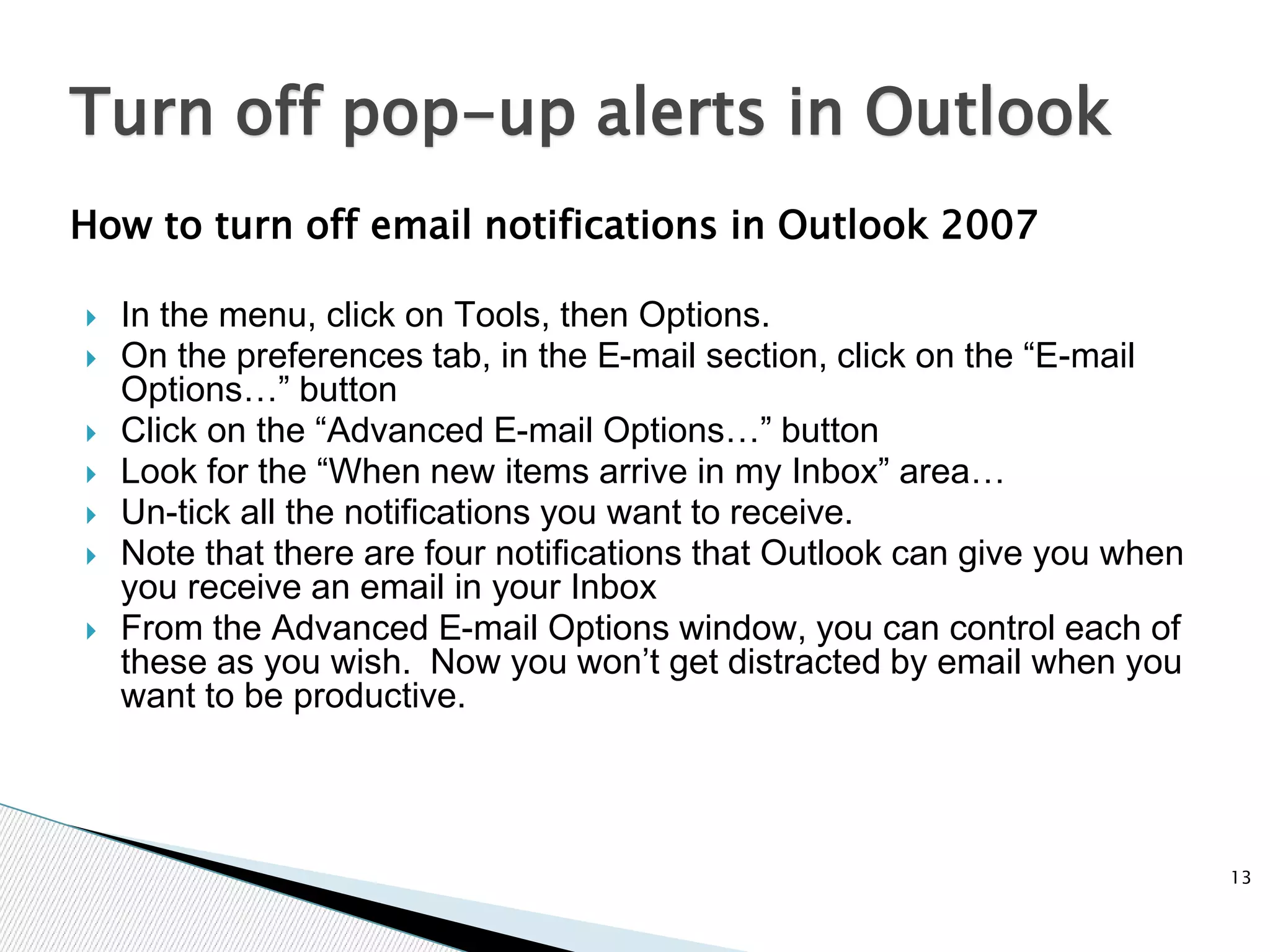 How to turn off email notifications in Outlook 2007
 In the menu, click on Tools, then Options.
 On the preferences tab, in the E-mail section, click on the “E-mail
Options…” button
 Click on the “Advanced E-mail Options…” button
 Look for the “When new items arrive in my Inbox” area…
 Un-tick all the notifications you want to receive.
 Note that there are four notifications that Outlook can give you when
you receive an email in your Inbox
 From the Advanced E-mail Options window, you can control each of
these as you wish. Now you won’t get distracted by email when you
want to be productive.
13
Turn off pop-up alerts in Outlook
 