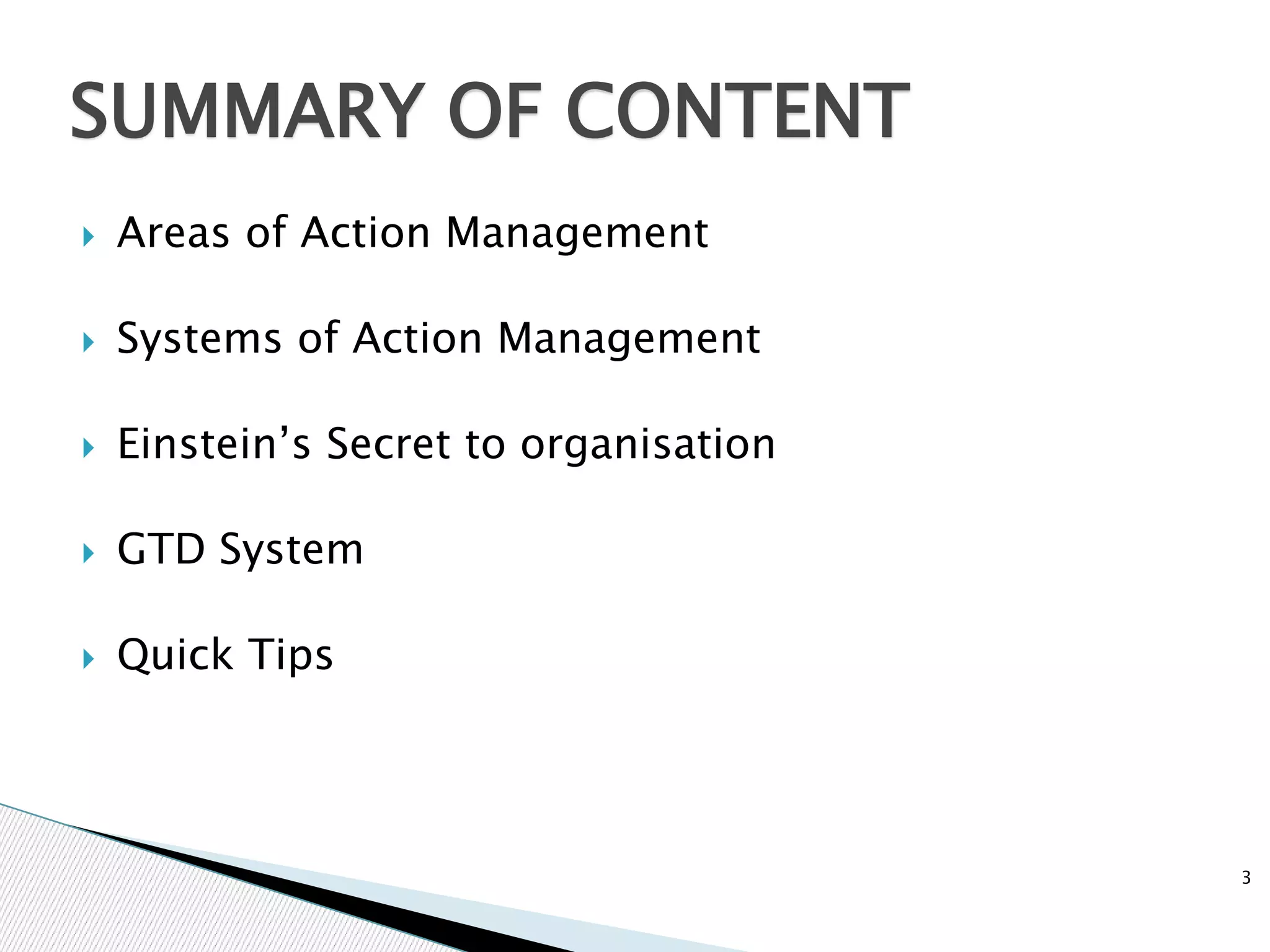  Areas of Action Management
 Systems of Action Management
 Einstein’s Secret to organisation
 GTD System
 Quick Tips
3
SUMMARY OF CONTENT
 
