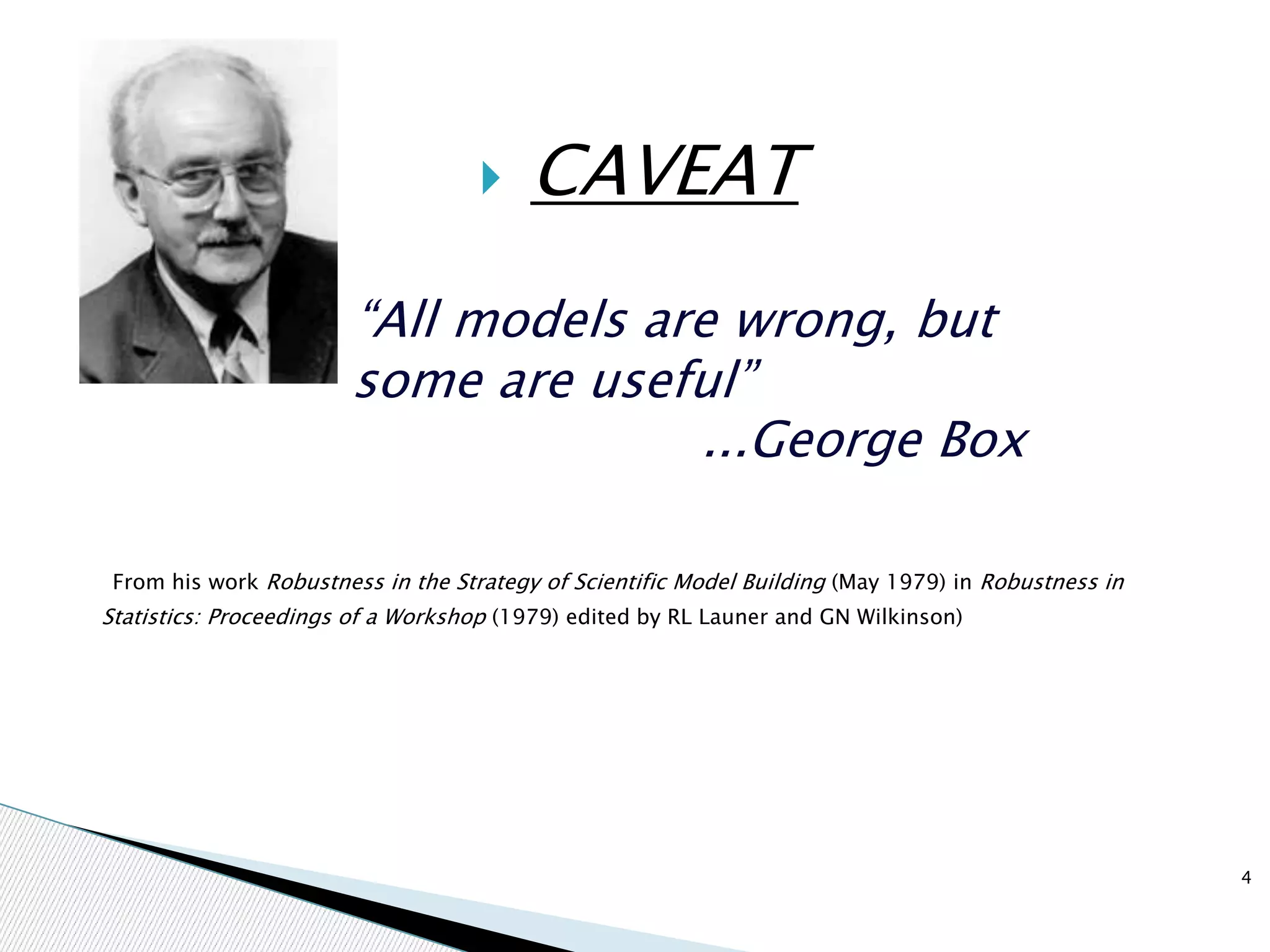  CAVEAT
“All models are wrong, but
some are useful”
...George Box
From his work Robustness in the Strategy of Scientific Model Building (May 1979) in Robustness in
Statistics: Proceedings of a Workshop (1979) edited by RL Launer and GN Wilkinson)
4
 