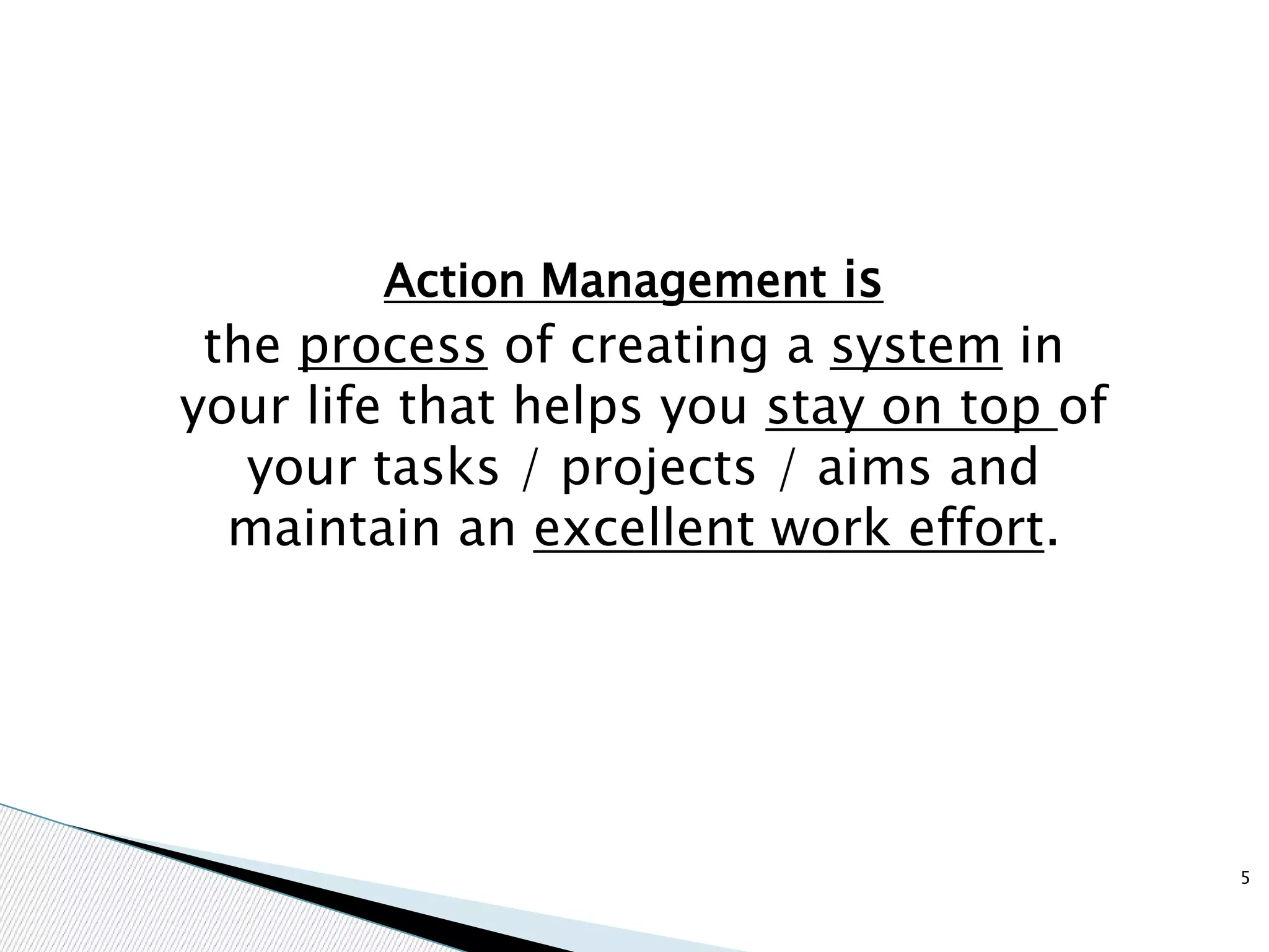 Action Management is
the process of creating a system in
your life that helps you stay on top of
your tasks / projects / aims and
maintain an excellent work effort.
5
 