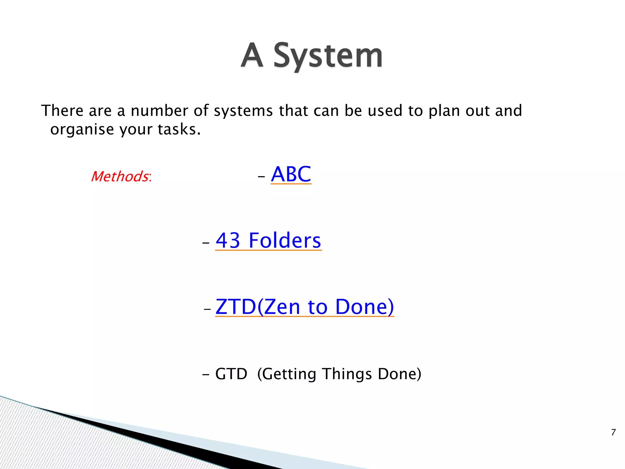 There are a number of systems that can be used to plan out and
organise your tasks.
Methods: - ABC
- 43 Folders
- ZTD(Zen to Done)
- GTD (Getting Things Done)
A System
7
 