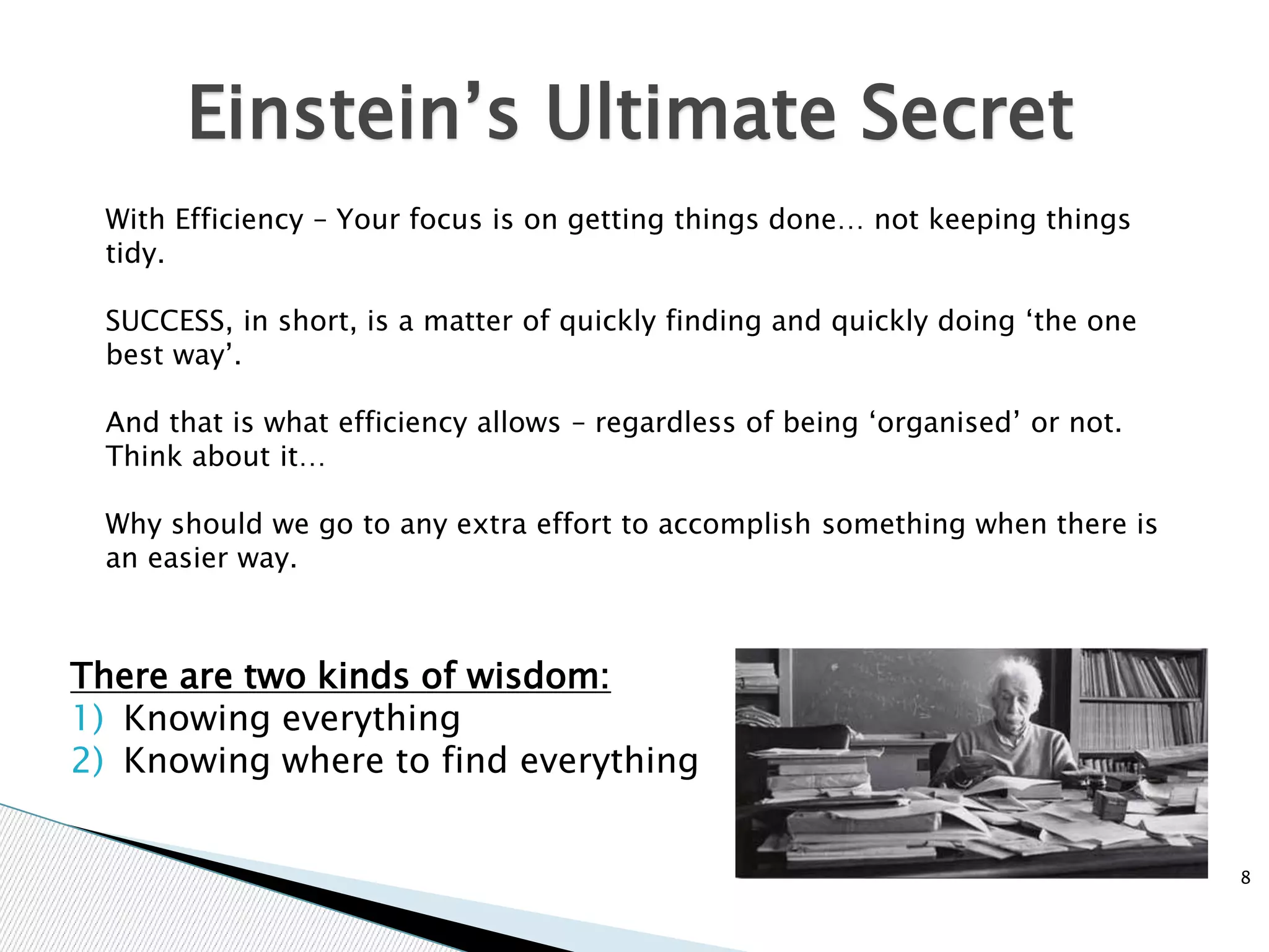 8
Einstein’s Ultimate Secret
With Efficiency – Your focus is on getting things done… not keeping things
tidy.
SUCCESS, in short, is a matter of quickly finding and quickly doing ‘the one
best way’.
And that is what efficiency allows – regardless of being ‘organised’ or not.
Think about it…
Why should we go to any extra effort to accomplish something when there is
an easier way.
There are two kinds of wisdom:
1) Knowing everything
2) Knowing where to find everything
 