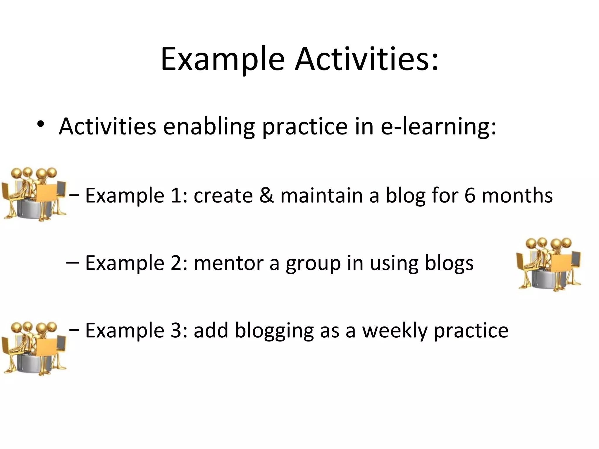 Example Activities: Activities enabling practice in e-learning: Example 1: create & maintain a blog for 6 months Example 2: mentor a group in using blogs Example 3: add blogging as a weekly practice 