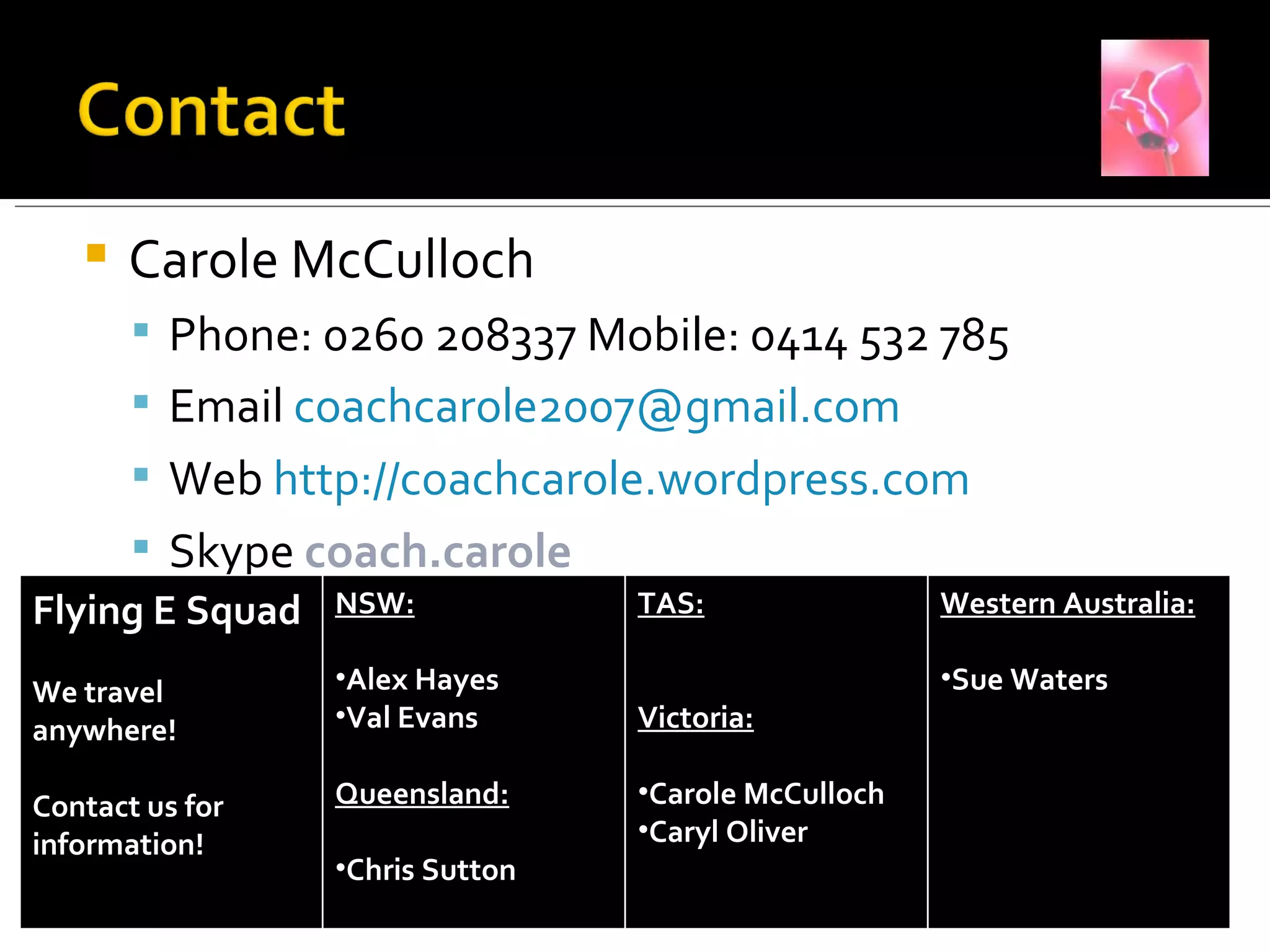 Carole McCulloch Phone: 0260 208337 Mobile: 0414 532 785 Email  [email_address]   Web  http://coachcarole.wordpress.com Skype  coach.carole  Flying E Squad We travel anywhere! Contact us for information! NSW: Alex Hayes Val Evans Queensland: Chris Sutton TAS: Victoria: Carole McCulloch Caryl Oliver Western Australia: Sue Waters 
