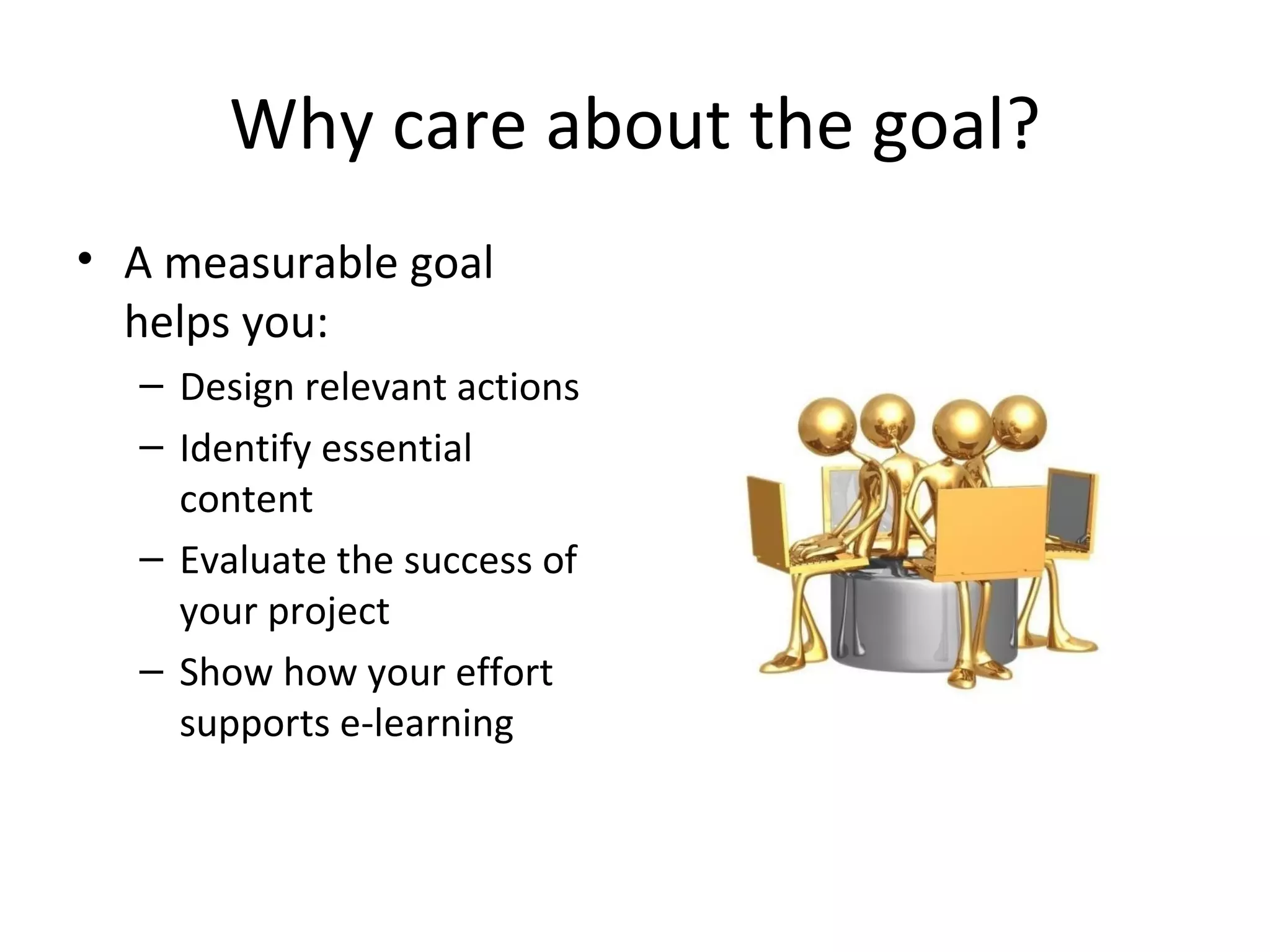 Why care about the goal? A measurable goal helps you: Design relevant actions Identify essential content Evaluate the success of your project Show how your effort supports e-learning 