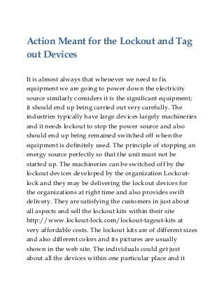 Action Meant for the Lockout and Tag
out Devices
It is almost always that whenever we need to fix
equipment we are going to power down the electricity
source similarly considers it is the significant equipment;
it should end up being carried out very carefully. The
industries typically have large devices largely machineries
and it needs lockout to stop the power source and also
should end up being remained switched off when the
equipment is definitely used. The principle of stopping an
energy source perfectly so that the unit must not be
started up. The machineries can be switched off by the
lockout devices developed by the organization Lockout-
lock and they may be delivering the lockout devices for
the organizations at right time and also provides swift
delivery. They are satisfying the customers in just about
all aspects and sell the lockout kits within their site
http://www.lockout-lock.com/lockout-tagout-kits at
very affordable costs. The lockout kits are of different sizes
and also different colors and its pictures are usually
shown in the web site. The individuals could get just
about all the devices within one particular place and it
 