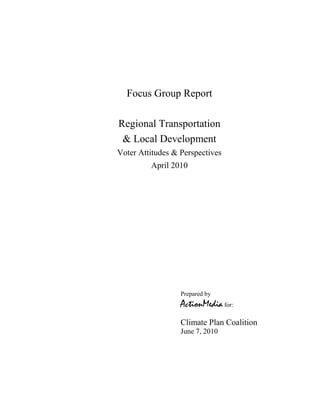 Focus Group Report

Regional Transportation
 & Local Development
Voter Attitudes & Perspectives
         April 2010




                  Prepared by
                  ActionMedia for:
                  Climate Plan Coalition
                  June 7, 2010
 