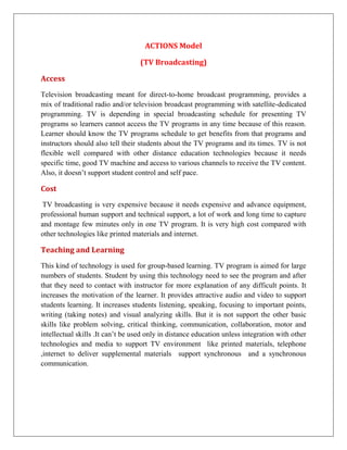 ACTIONS Model

                                   (TV Broadcasting)

Access
Television broadcasting meant for direct-to-home broadcast programming, provides a
mix of traditional radio and/or television broadcast programming with satellite-dedicated
programming. TV is depending in special broadcasting schedule for presenting TV
programs so learners cannot access the TV programs in any time because of this reason.
Learner should know the TV programs schedule to get benefits from that programs and
instructors should also tell their students about the TV programs and its times. TV is not
flexible well compared with other distance education technologies because it needs
specific time, good TV machine and access to various channels to receive the TV content.
Also, it doesn’t support student control and self pace.

Cost
TV broadcasting is very expensive because it needs expensive and advance equipment,
professional human support and technical support, a lot of work and long time to capture
and montage few minutes only in one TV program. It is very high cost compared with
other technologies like printed materials and internet.

Teaching and Learning
This kind of technology is used for group-based learning. TV program is aimed for large
numbers of students. Student by using this technology need to see the program and after
that they need to contact with instructor for more explanation of any difficult points. It
increases the motivation of the learner. It provides attractive audio and video to support
students learning. It increases students listening, speaking, focusing to important points,
writing (taking notes) and visual analyzing skills. But it is not support the other basic
skills like problem solving, critical thinking, communication, collaboration, motor and
intellectual skills .It can’t be used only in distance education unless integration with other
technologies and media to support TV environment like printed materials, telephone
,internet to deliver supplemental materials support synchronous and a synchronous
communication.
 