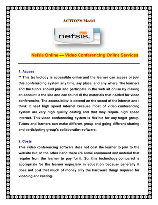 ACTIONS Model




       Nefsis Online — Video Conferencing Online Services


1. Access
** This technology is accessible online and the learner can access or join
this conferencing system any time, any place, and any where. The learners
and the tutors should join and participate in the web sit online by making
an account in the site and can found all the materials that needed for video
conferencing. The accessibility is depend on the speed of the internet and I
think it need high speed internet because most of video conferencing
system are very high quality casting and that may require high speed
internet. This video conferencing system is flexible for any target group.
Tutors and learners can make different group and going different sharing
and participating group’s collaboration software.


2. Costs
This video conferencing software does not cost the learner to join to the
website but on the other hand there are some equipment and material that
require from the learner to pay for it. So, this technology compared is
appropriate for the learner especially in education because generally it
does not cost that much of money only the hardware things required for
videoing and casting.
 