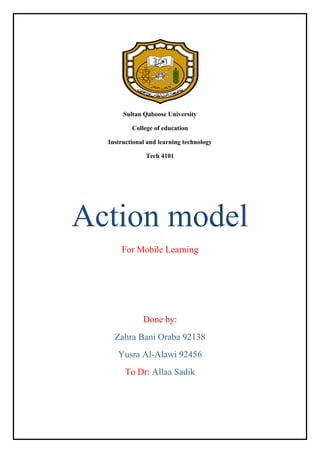 Sultan Qaboose University
College of education
Instructional and learning technology
Tech 4101

Action model
For Mobile Learning

Done by:
Zahra Bani Oraba 92138
Yusra Al-Alawi 92456
To Dr: Allaa Sadik

 