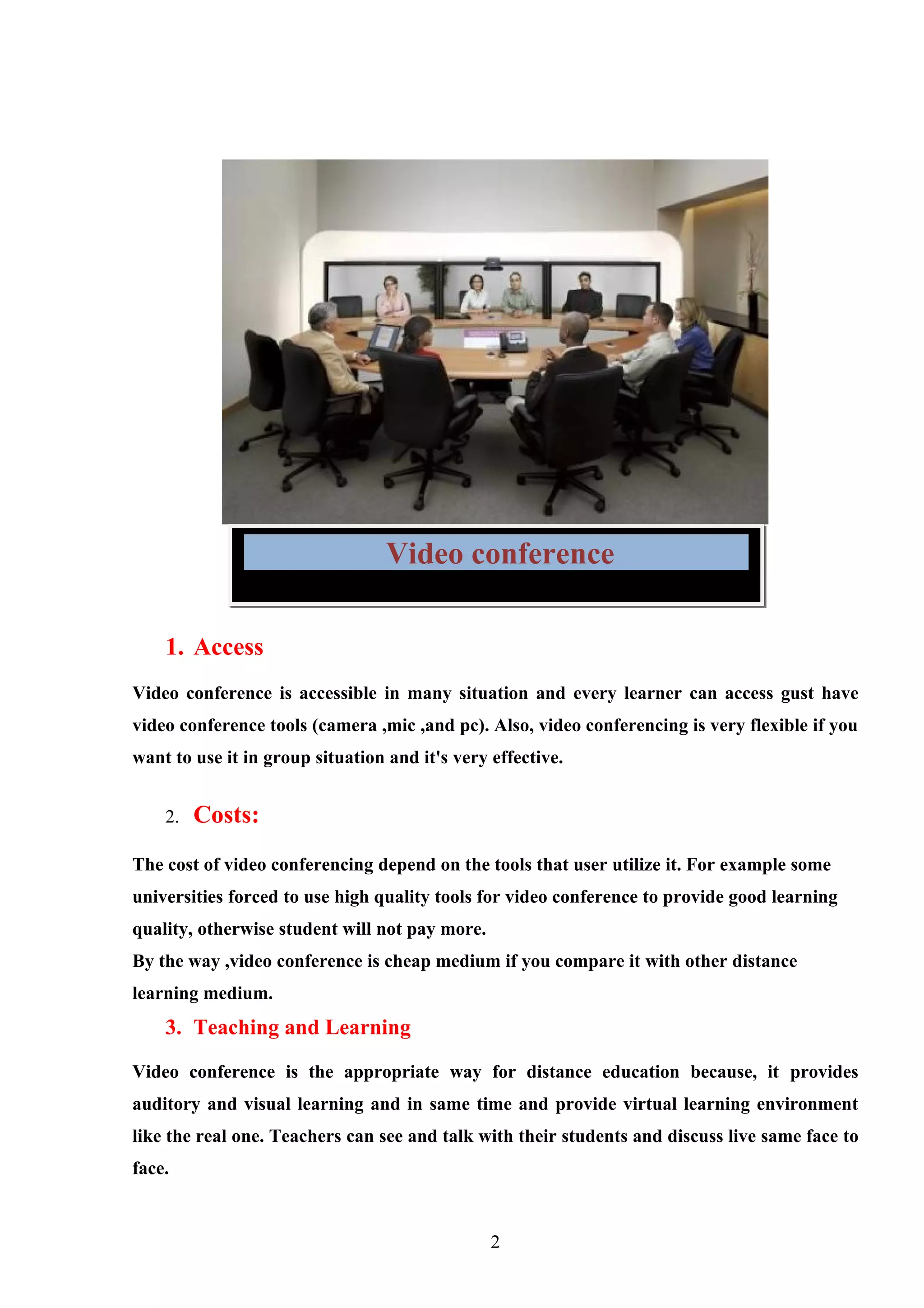 Video conference

    1. Access
Video conference is accessible in many situation and every learner can access gust have
video conference tools (camera ,mic ,and pc). Also, video conferencing is very flexible if you
want to use it in group situation and it's very effective.


    2.   Costs:
The cost of video conferencing depend on the tools that user utilize it. For example some
universities forced to use high quality tools for video conference to provide good learning
quality, otherwise student will not pay more.
By the way ,video conference is cheap medium if you compare it with other distance
learning medium.
    3. Teaching and Learning

Video conference is the appropriate way for distance education because, it provides
auditory and visual learning and in same time and provide virtual learning environment
like the real one. Teachers can see and talk with their students and discuss live same face to
face.


                                                2
 