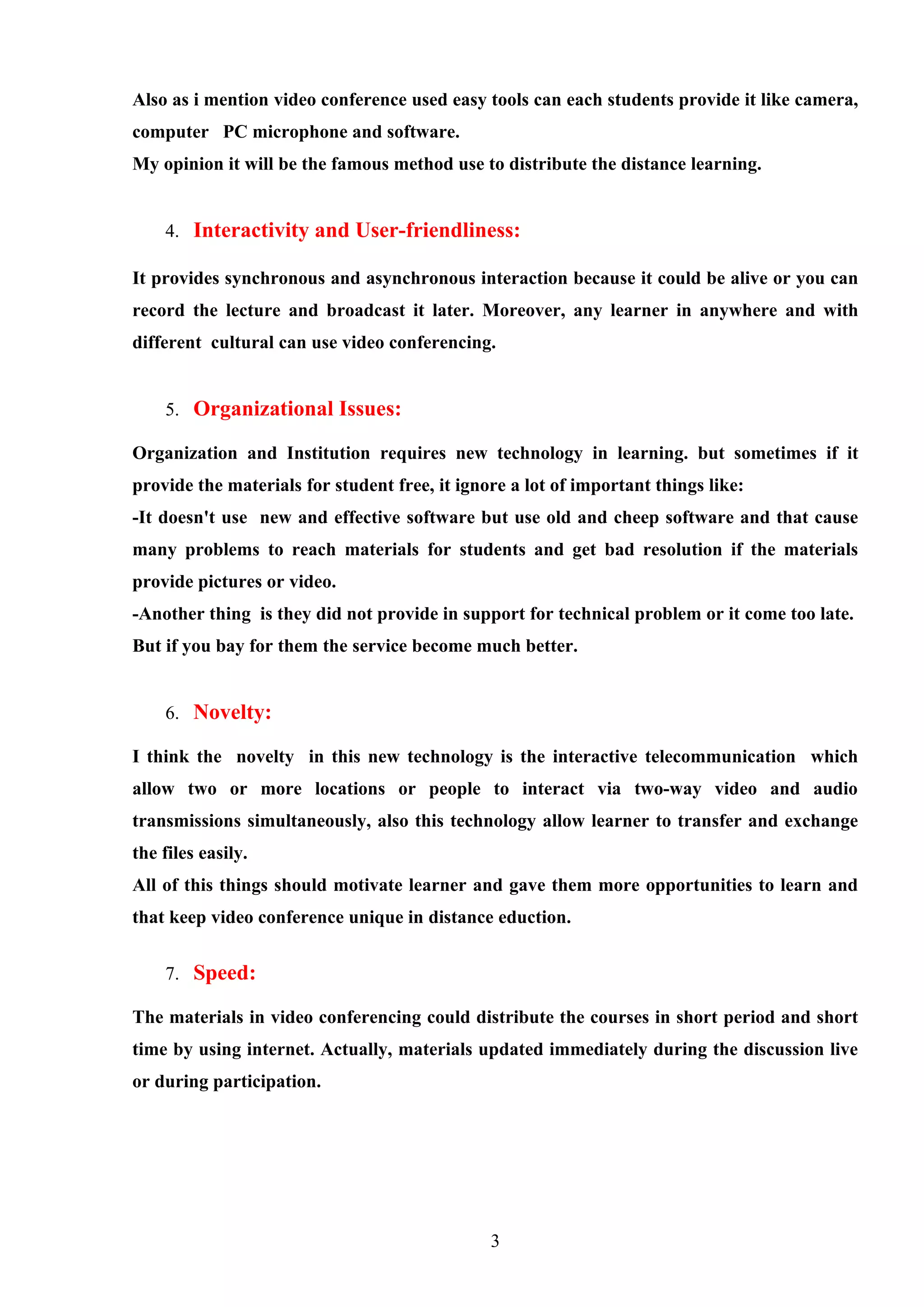 Also as i mention video conference used easy tools can each students provide it like camera,
computer PC microphone and software.
My opinion it will be the famous method use to distribute the distance learning.


    4. Interactivity and User-friendliness:

It provides synchronous and asynchronous interaction because it could be alive or you can
record the lecture and broadcast it later. Moreover, any learner in anywhere and with
different cultural can use video conferencing.


    5. Organizational Issues:

Organization and Institution requires new technology in learning. but sometimes if it
provide the materials for student free, it ignore a lot of important things like:
-It doesn't use new and effective software but use old and cheep software and that cause
many problems to reach materials for students and get bad resolution if the materials
provide pictures or video.
-Another thing is they did not provide in support for technical problem or it come too late.
But if you bay for them the service become much better.


    6. Novelty:

I think the novelty in this new technology is the interactive telecommunication which
allow two or more locations or people to interact via two-way video and audio
transmissions simultaneously, also this technology allow learner to transfer and exchange
the files easily.
All of this things should motivate learner and gave them more opportunities to learn and
that keep video conference unique in distance eduction.


    7. Speed:

The materials in video conferencing could distribute the courses in short period and short
time by using internet. Actually, materials updated immediately during the discussion live
or during participation.




                                               3
 