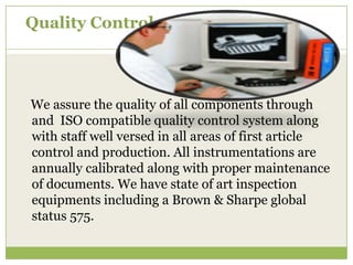 Quality Control

We assure the quality of all components through
and ISO compatible quality control system along
with staff well versed in all areas of first article
control and production. All instrumentations are
annually calibrated along with proper maintenance
of documents. We have state of art inspection
equipments including a Brown & Sharpe global
status 575.

 