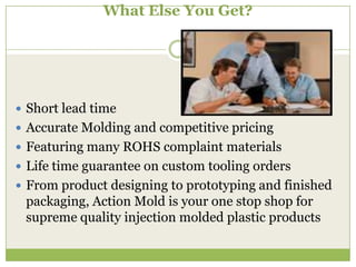 What Else You Get?

 Short lead time
 Accurate Molding and competitive pricing
 Featuring many ROHS complaint materials
 Life time guarantee on custom tooling orders
 From product designing to prototyping and finished

packaging, Action Mold is your one stop shop for
supreme quality injection molded plastic products

 