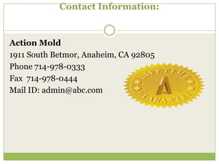 Contact Information:

Action Mold
1911 South Betmor, Anaheim, CA 92805
Phone 714-978-0333
Fax 714-978-0444
Mail ID: admin@abc.com

 