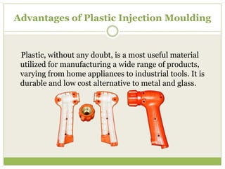Advantages of Plastic Injection Moulding

Plastic, without any doubt, is a most useful material
utilized for manufacturing a wide range of products,
varying from home appliances to industrial tools. It is
durable and low cost alternative to metal and glass.

 