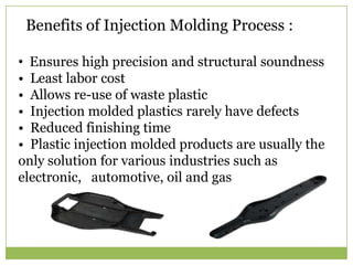 Benefits of Injection Molding Process :
• Ensures high precision and structural soundness
• Least labor cost
• Allows re-use of waste plastic
• Injection molded plastics rarely have defects
• Reduced finishing time
• Plastic injection molded products are usually the
only solution for various industries such as
electronic, automotive, oil and gas

 
