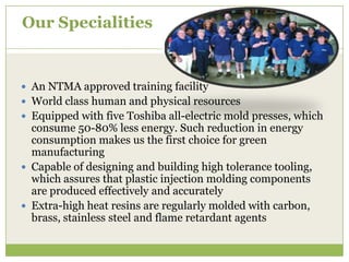 Our Specialities

 An NTMA approved training facility
 World class human and physical resources
 Equipped with five Toshiba all-electric mold presses, which

consume 50-80% less energy. Such reduction in energy
consumption makes us the first choice for green
manufacturing
 Capable of designing and building high tolerance tooling,
which assures that plastic injection molding components
are produced effectively and accurately
 Extra-high heat resins are regularly molded with carbon,
brass, stainless steel and flame retardant agents

 