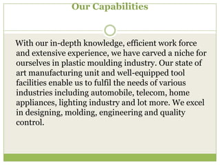 Our Capabilities

With our in-depth knowledge, efficient work force
and extensive experience, we have carved a niche for
ourselves in plastic moulding industry. Our state of
art manufacturing unit and well-equipped tool
facilities enable us to fulfil the needs of various
industries including automobile, telecom, home
appliances, lighting industry and lot more. We excel
in designing, molding, engineering and quality
control.

 