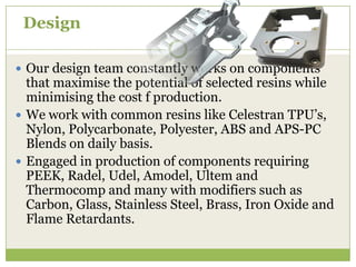 Design
 Our design team constantly works on components

that maximise the potential of selected resins while
minimising the cost f production.
 We work with common resins like Celestran TPU’s,
Nylon, Polycarbonate, Polyester, ABS and APS-PC
Blends on daily basis.
 Engaged in production of components requiring
PEEK, Radel, Udel, Amodel, Ultem and
Thermocomp and many with modifiers such as
Carbon, Glass, Stainless Steel, Brass, Iron Oxide and
Flame Retardants.

 