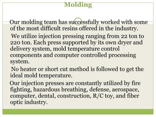 Molding
Our molding team has successfully worked with some
of the most difficult resins offered in the industry.
We utilize injection pressing ranging from 22 ton to
220 ton. Each press supported by its own dryer and
delivery system, mold temperature control
components and computer controlled processing
system.
No heater or short cut method is followed to get the
ideal mold temperature.
Our injection presses are constantly utilized by fire
fighting, hazardous breathing, defense, aerospace,
computer, dental, construction, R/C toy, and fiber
optic industry.

 