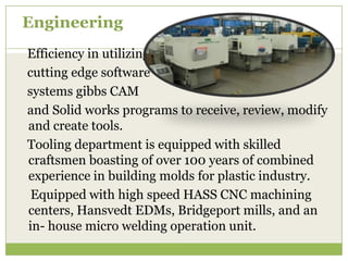 Engineering
Efficiency in utilizing
cutting edge software
systems gibbs CAM
and Solid works programs to receive, review, modify
and create tools.
Tooling department is equipped with skilled
craftsmen boasting of over 100 years of combined
experience in building molds for plastic industry.
Equipped with high speed HASS CNC machining
centers, Hansvedt EDMs, Bridgeport mills, and an
in- house micro welding operation unit.

 
