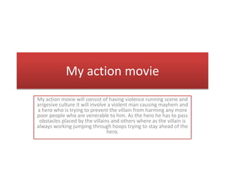 My action movie
My action movie will consist of having violence running scene and
arrgesive culture it will involve a violent man causing mayhem and
a hero who is trying to prevent the villain from harming any more
poor people who are venerable to him. As the hero he has to pass
obstacles placed by the villains and others where as the villain is
always working jumping through hoops trying to stay ahead of the
hero.
 