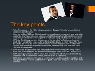 The key points
 Action films started in the 1920s with actors such as Douglas Fairbanks who would wield
weapons in period dramas.
 It was not until the 1940 and 50s before action movies became popular and were believable.
Most of the time they were period westerns. Alfred Hitchcock pinioned the action movie with
some of his most notable work being north by northwest along with The guns of Navarone.
 1970s the Bond trilogy was born this was one of the first trilogy's of action movies to be
created they proved to be very popular and changed the course of action movie. This made
the way for the end of the period western dramas because these new kind of action films
changed what content the audience wanted to see, westerns were seen now to be tame
compared to James Bond.
 1980s this was “the action era” were Hollywood actors became famous for taking part in
action films, some examples are Arnold Schwarzenegger, Bruce Wills, and George Lucus.
 1990s saw big advances in CGI so action films became more adventurous, this lead to big
screen hits such as Tim Burtons batman, this was a one of kind movie.
 2000s this is were action movies start to need medium budget because they need less and
less special affects because CGI becomes so good. There were many hits such as the 2009
star wars.
 
