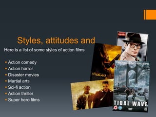 Styles, attitudes and
Here is a list of some styles of action films
 Action comedy
 Action horror
 Disaster movies
 Martial arts
 Sci-fi action
 Action thriller
 Super hero films
 