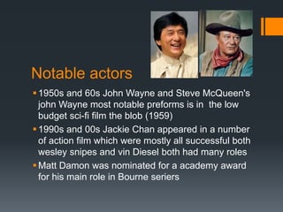 Notable actors
1950s and 60s John Wayne and Steve McQueen's
john Wayne most notable preforms is in the low
budget sci-fi film the blob (1959)
1990s and 00s Jackie Chan appeared in a number
of action film which were mostly all successful both
wesley snipes and vin Diesel both had many roles
Matt Damon was nominated for a academy award
for his main role in Bourne seriers
 