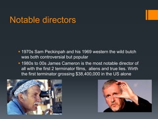 Notable directors
 1970s Sam Peckinpah and his 1969 western the wild butch
was both controversial but popular
 1980s to 00s James Cameron is the most notable director of
all with the first 2 terminator films, aliens and true lies. Wirth
the first terminator grossing $38,400,000 in the US alone
 