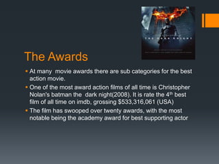 The Awards
 At many movie awards there are sub categories for the best
action movie.
 One of the most award action films of all time is Christopher
Nolan's batman the dark night(2008). It is rate the 4th best
film of all time on imdb, grossing $533,316,061 (USA)
 The film has swooped over twenty awards, with the most
notable being the academy award for best supporting actor
 