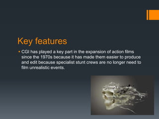 Key features
 CGI has played a key part in the expansion of action films
since the 1970s because it has made them easier to produce
and edit because specialist stunt crews are no longer need to
film unrealistic events.
 