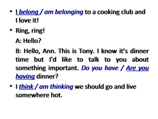 I  belong / am belonging  to a cooking club and I love it!  Ring, ring!  A: Hello?  B: Hello, Ann. This is Tony. I know it’s dinner time but I’d like to talk to you about something important.  Do you have / Are you having  dinner? I  think / am thinking  we should go and live somewhere hot.  I  belong  / am belonging  to a cooking club and I love it!  Ring, ring!  A: Hello?  B: Hello, Ann. This is Tony. I know it’s dinner time but I’d like to talk to you about something important.  Do you have /  Are you having  dinner? I  think  / am thinking  we should go and live somewhere hot.  