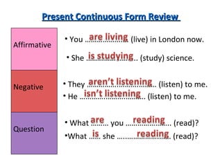 Present Continuous Form Review  You …………………. (live) in London now.  She …………………….. (study) science.  They …………….……….……… (listen) to me.  What ……… you ………………….. (read)?  He ………….……….………. (listen) to me.  What …… she …..…………….…… (read)?  Affirmative  Negative  Question  