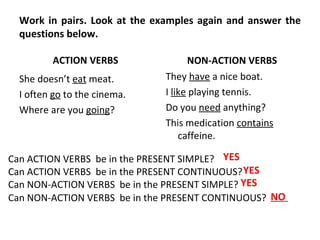 Work in pairs. Look at the examples again and answer the questions below.  ACTION VERBS  She doesn’t  eat  meat.  I often  go  to the cinema.  Where are you  going ?  NON-ACTION VERBS  They  have  a nice boat. I  like  playing tennis.  Do you  need  anything?  This medication  contains  caffeine.  Can ACTION VERBS  be in the PRESENT SIMPLE?  Can ACTION VERBS  be in the PRESENT CONTINUOUS?  Can NON-ACTION VERBS  be in the PRESENT SIMPLE?  Can NON-ACTION VERBS  be in the PRESENT CONTINUOUS?   YES   YES   YES   NO  