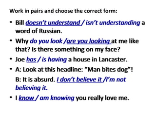Work in pairs and choose the correct form:  Bill  doesn’t understand / isn’t understanding  a word of Russian.  Why  do you look /are you looking  at me like that? Is there something on my face?  Joe  has / is having  a house in Lancaster.  A: Look at this headline: “Man bites dog”!  B: It is absurd.  I don’t believe it /I’m not believing it.  I  know / am knowing  you really love me.  Bill  doesn’t understand  / isn’t understanding  a word of Russian.  Why  do you look / are you looking  at me like that? Is there something on my face?  Joe  has  / is having  a house in Lancaster.  A: Look at this headline: “Man bites dog”!  B: It is absurd.  I don’t believe it  /I’m not believing it.  I  know  / am knowing  you really love me.  