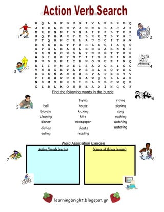 21
4
3
Find the following words in the puzzle
6
5
8
Names of things (nouns)
7
Action Words (verbs)
R Q L G F G U G I V L K B R D Q
J E E A S N V J N N B L A J J S
M R E N N I D N A I E S L T D K
G Q P H A H Y Z L H K T L X A L
F T Q N H C R L A U C C I T A W
R X E R L T F U H L E C I K Q O
S P G L E A H L E O G A B K N P
S E N B C W S A Y N U G T T E G
W G I H Z Y N T I I N S E I N K
R N D O E I C R N O N U E I N Q
E I I T N D E I S A O G H I G G
V N R G E T A P B R L S O T D G
K G K N A N E W S P A P E R Y V
F I X W P C X G A W Q U L L A B
N S M S E H S I D L S B C W Q K
C Z B L K O H R E A D I N G O F
flying riding
ball house signing
bicycle kicking song
cleaning kite washing
dinner newspaper watching
dishes
eating
plants
reading
Word Association Exercise
watering
 
