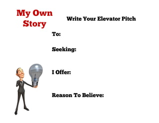 Write Your Elevator Pitch

To: People who need to be able to
speak in public or at work
Seeking: To improve their
speaking and presentation
skills
I Offer: A professional
assessment and ongoing skills
training
Reason To Believe: I have over 10
years' experience in coaching &
mentoring of speakers
 