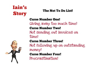 The Not To Do List!

Curse Number One!
Giving away too much time!
Curse Number Two!
Not sending out invoices on
time!
Curse Number Three!
Not following up on outstanding
money!
Curse Number Four!
Procrastination!
 