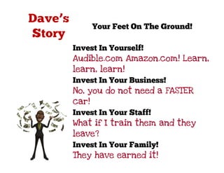 Your Feet On The Ground!

Invest In Yourself!
Audible.com Amazon.com! Learn,
learn, learn!
Invest In Your Business!
No, you do not need a FASTER
car!
Invest In Your Staff!
What if I train them and they
leave?
Invest In Your Family!
They have earned it!
 