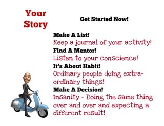 Get Started Now!

Make A List!
Keep a journal of your activity!
Find A Mentor!
Listen to your conscience!
It’s About Habit!
Ordinary people doing extra-
ordinary things!
Make A Decision!
Insanity – Doing the same thing
over and over and expecting a
different result!
 